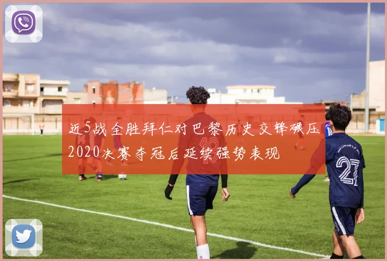 近5战全胜拜仁对巴黎历史交锋碾压2020决赛夺冠后延续强势表现