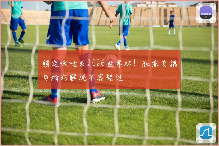 锁定咪咕看2026世界杯！独家直播与精彩解说不容错过
